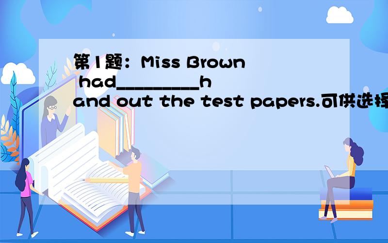 第1题：Miss Brown had_________hand out the test papers.可供选择答案：1