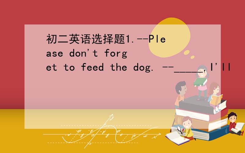 初二英语选择题1.--Please don't forget to feed the dog. --_____,I'll