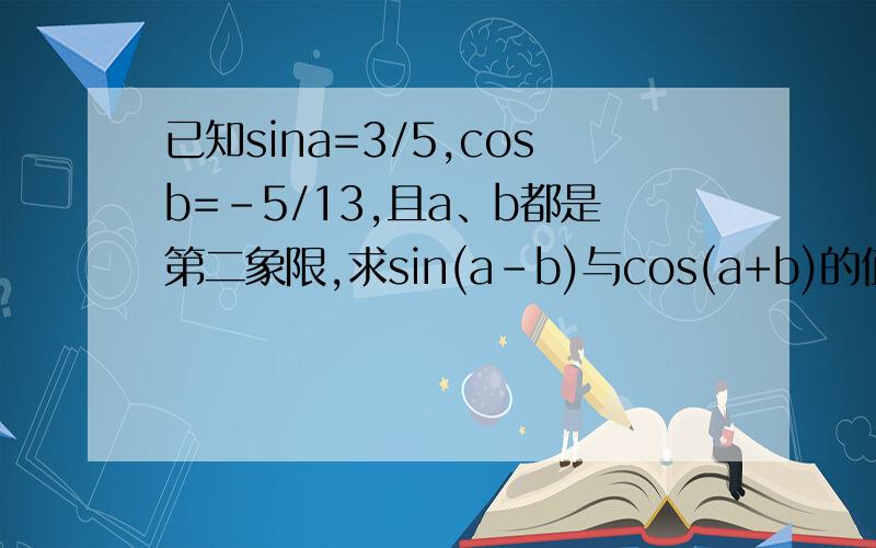 已知sina=3/5,cosb=-5/13,且a、b都是第二象限,求sin(a-b)与cos(a+b)的值