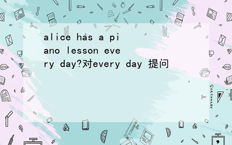 alice has a piano lesson every day?对every day 提问