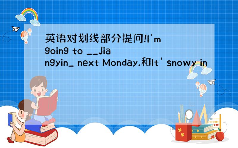 英语对划线部分提问!I'm going to __Jiangyin_ next Monday.和It' snowy in
