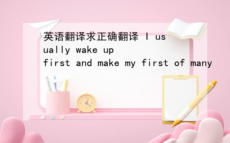 英语翻译求正确翻译 I usually wake up first and make my first of many