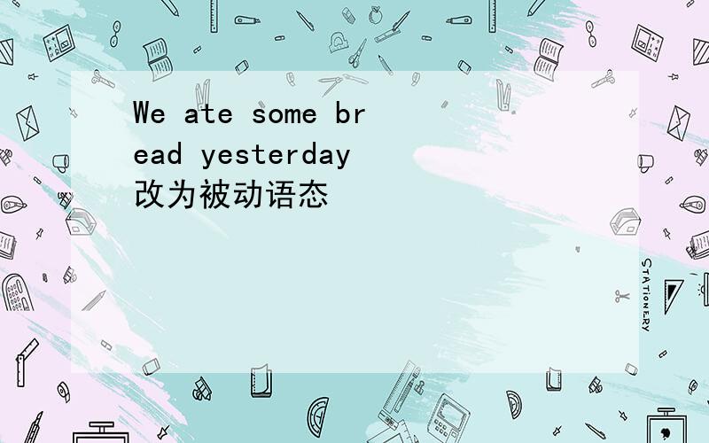 We ate some bread yesterday 改为被动语态