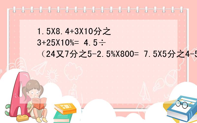 1.5X8.4+3X10分之3+25X10%= 4.5÷（24又7分之5-2.5%X800= 7.5X5分之4-5.5X