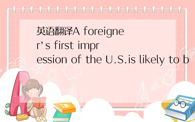 英语翻译A foreigner’s first impression of the U.S.is likely to b