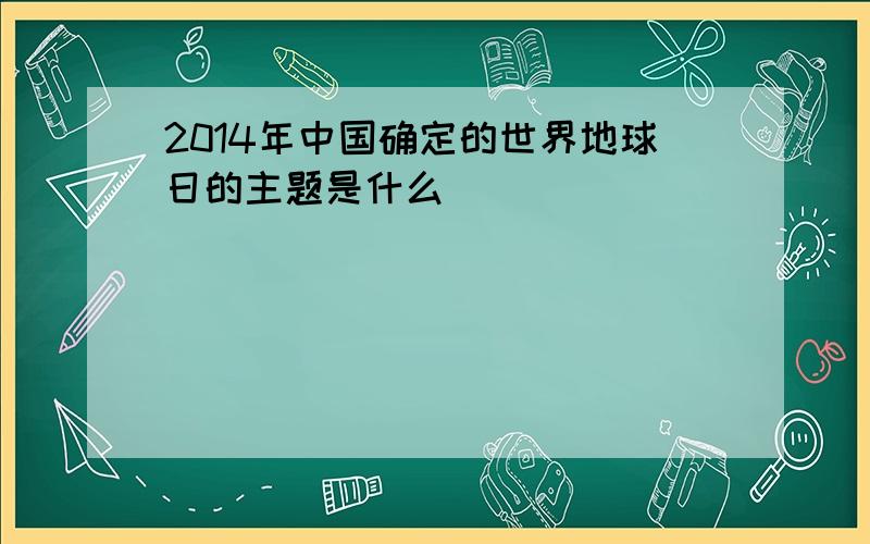 2014年中国确定的世界地球日的主题是什么