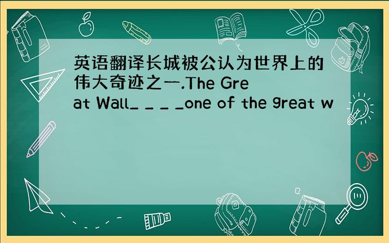 英语翻译长城被公认为世界上的伟大奇迹之一.The Great Wall_ _ _ _one of the great w