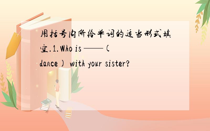 用括号内所给单词的适当形式填空.1.Who is ——(dance) with your sister?