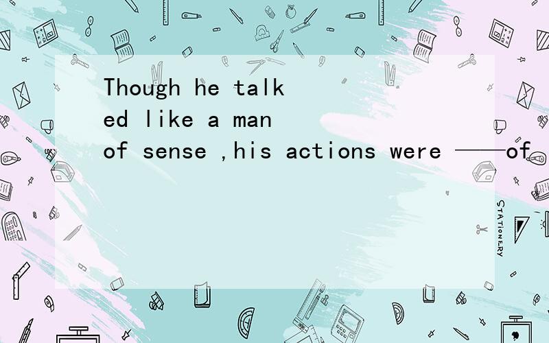 Though he talked like a man of sense ,his actions were ——of