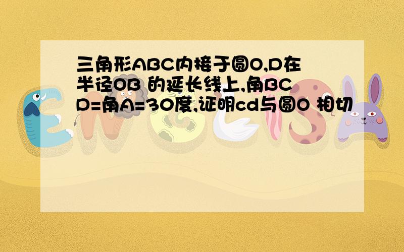 三角形ABC内接于圆O,D在半径OB 的延长线上,角BCD=角A=30度,证明cd与圆O 相切