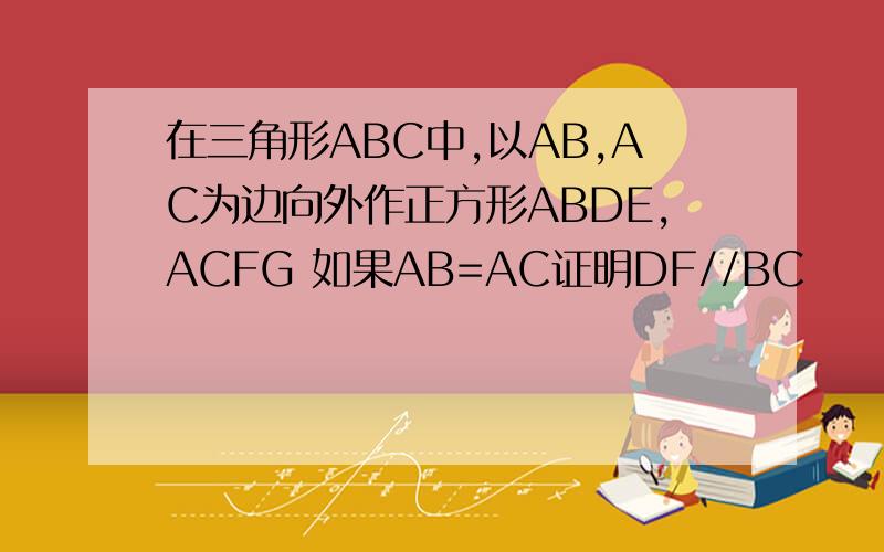 在三角形ABC中,以AB,AC为边向外作正方形ABDE,ACFG 如果AB=AC证明DF//BC