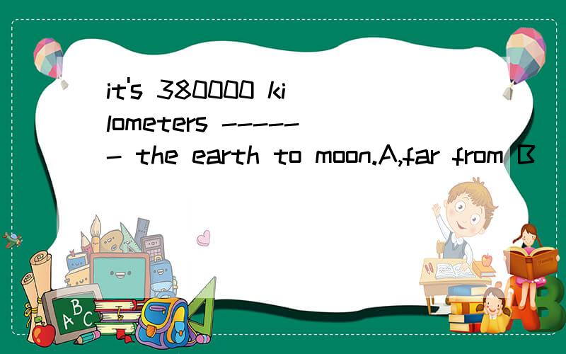 it's 380000 kilometers ------ the earth to moon.A,far from B