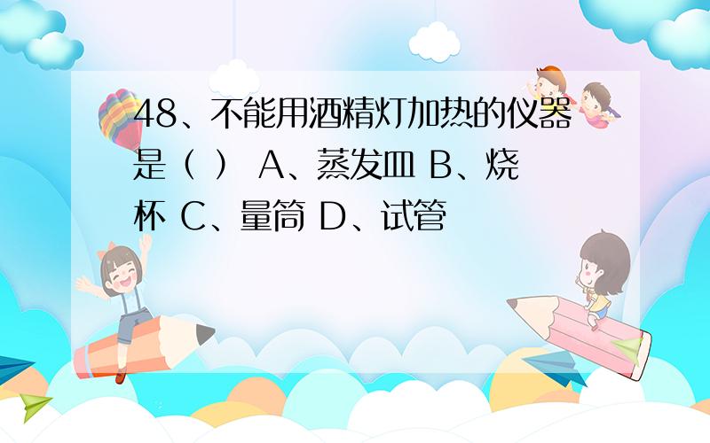 48、不能用酒精灯加热的仪器是（ ） A、蒸发皿 B、烧杯 C、量筒 D、试管