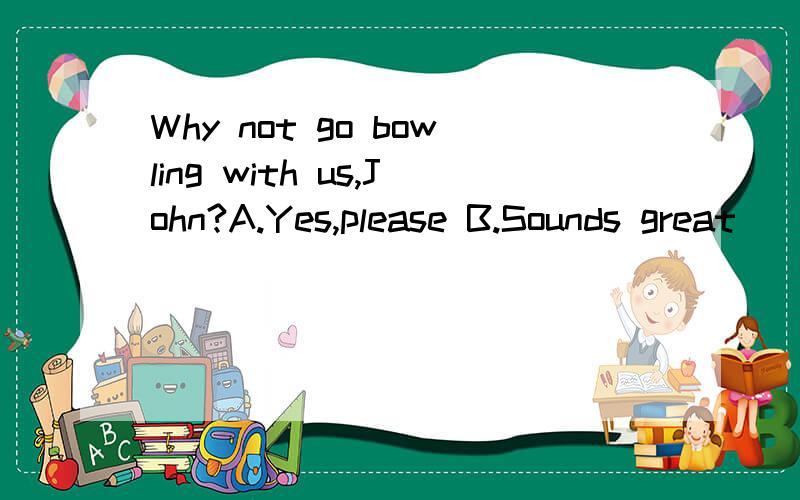 Why not go bowling with us,John?A.Yes,please B.Sounds great
