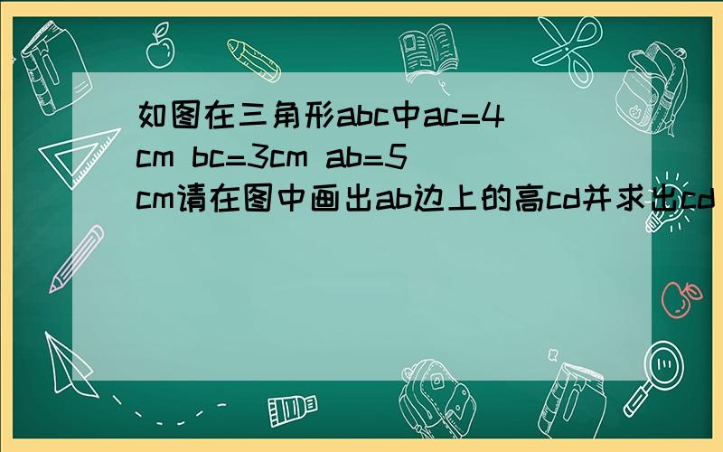 如图在三角形abc中ac=4cm bc=3cm ab=5cm请在图中画出ab边上的高cd并求出cd