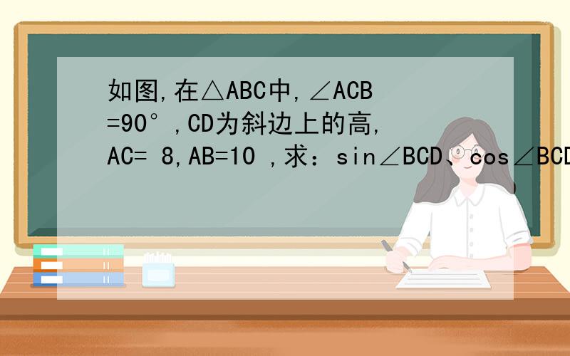 如图,在△ABC中,∠ACB=90°,CD为斜边上的高,AC= 8,AB=10 ,求：sin∠BCD、cos∠BCD和c