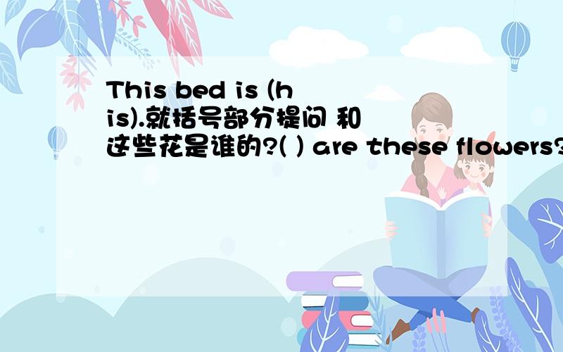 This bed is (his).就括号部分提问 和 这些花是谁的?( ) are these flowers?