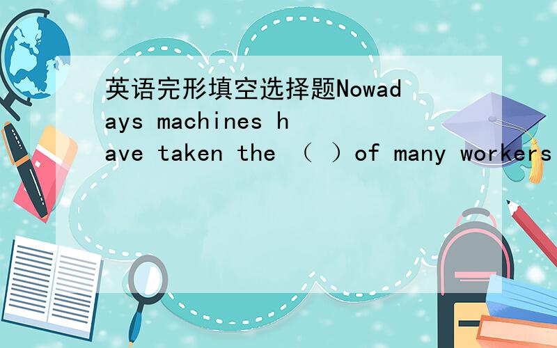 英语完形填空选择题Nowadays machines have taken the （ ）of many workers