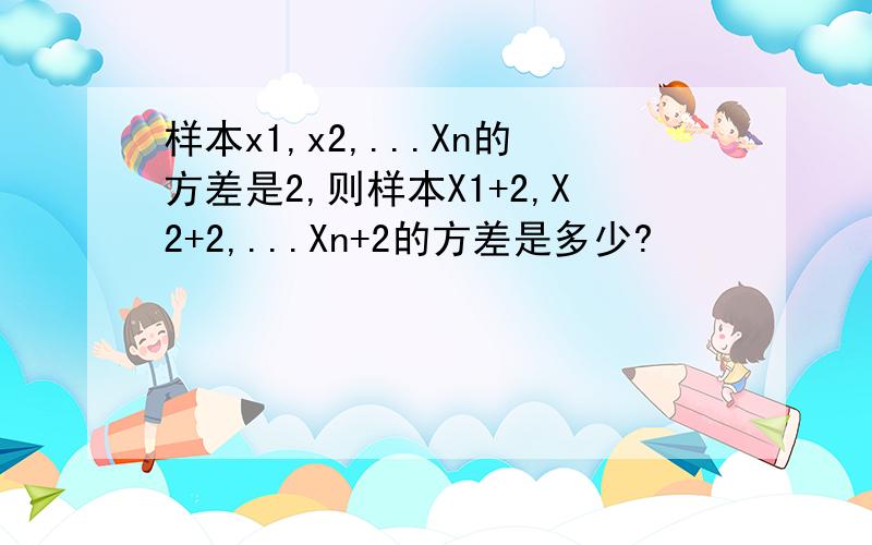 样本x1,x2,...Xn的方差是2,则样本X1+2,X2+2,...Xn+2的方差是多少?