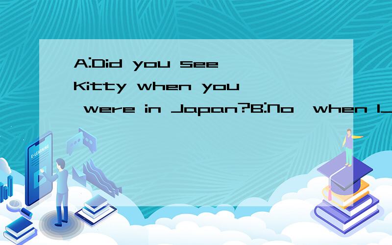 A:Did you see Kitty when you were in Japan?B:No,when l__Japa