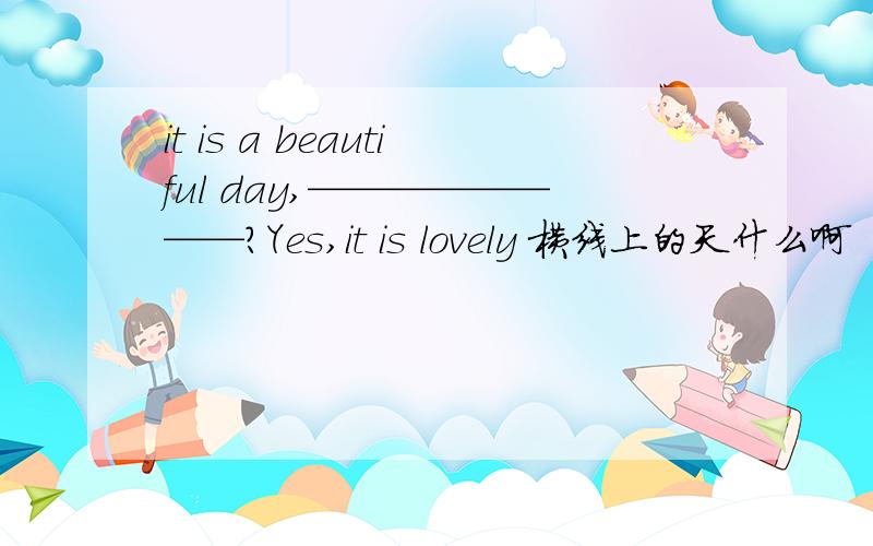 it is a beautiful day,————————?Yes,it is lovely 横线上的天什么啊