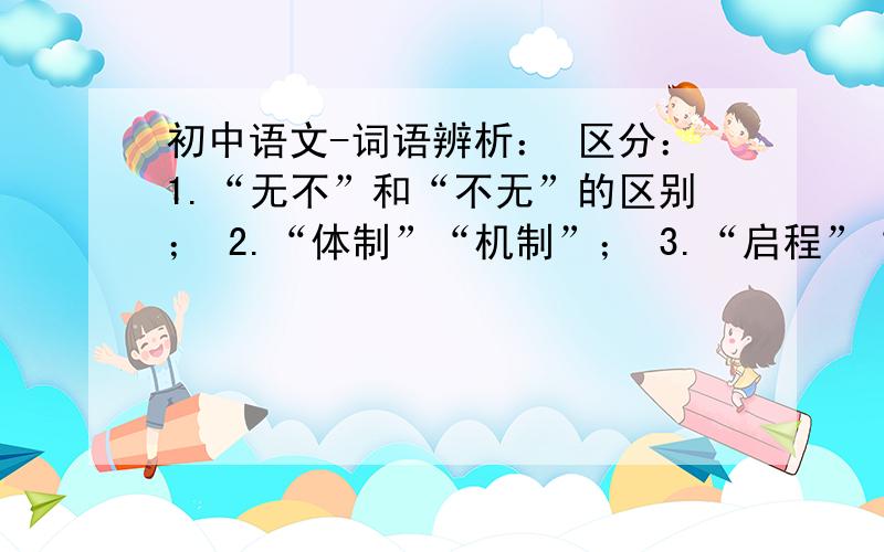 初中语文-词语辨析： 区分：1.“无不”和“不无”的区别； 2.“体制”“机制”； 3.“启程”“起程”