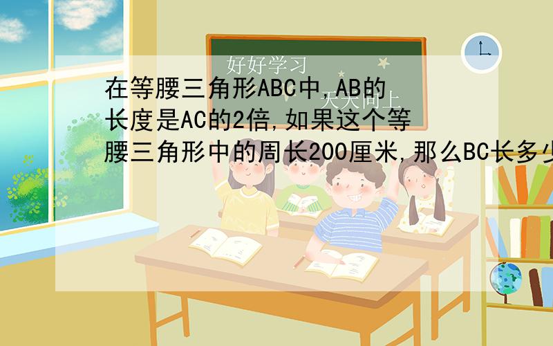 在等腰三角形ABC中,AB的长度是AC的2倍,如果这个等腰三角形中的周长200厘米,那么BC长多少厘米?