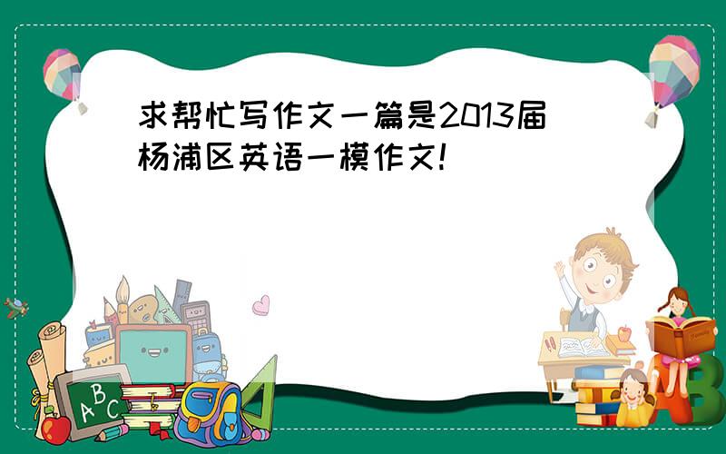 求帮忙写作文一篇是2013届杨浦区英语一模作文!