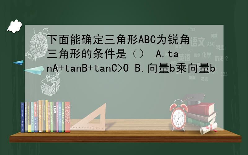 下面能确定三角形ABC为锐角三角形的条件是（） A.tanA+tanB+tanC>0 B.向量b乘向量b