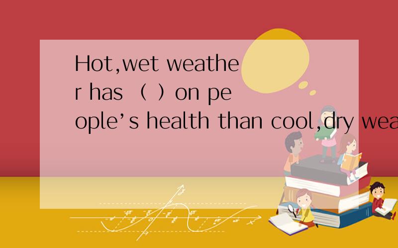 Hot,wet weather has （ ）on people’s health than cool,dry weat