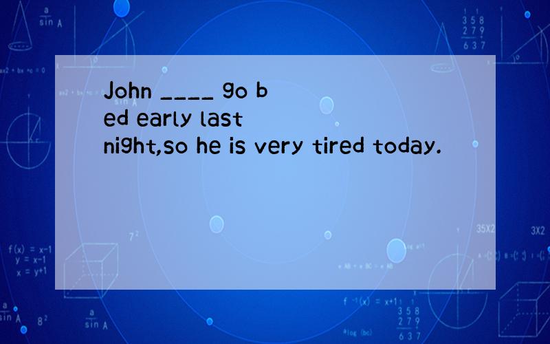 John ____ go bed early last night,so he is very tired today.