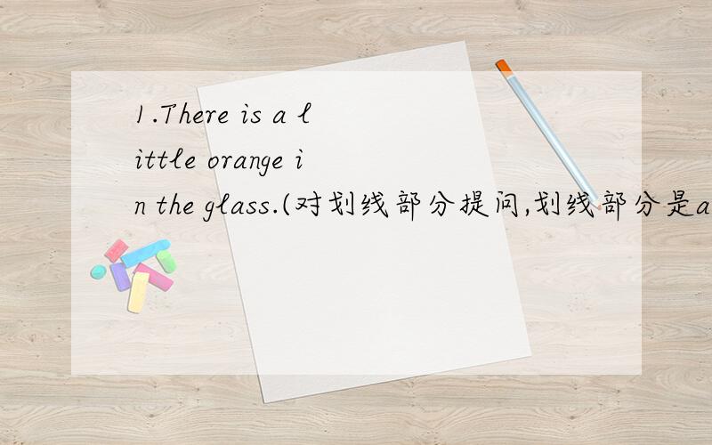 1.There is a little orange in the glass.(对划线部分提问,划线部分是a litt