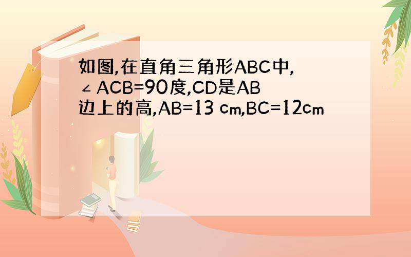 如图,在直角三角形ABC中,∠ACB=90度,CD是AB边上的高,AB=13 cm,BC=12cm