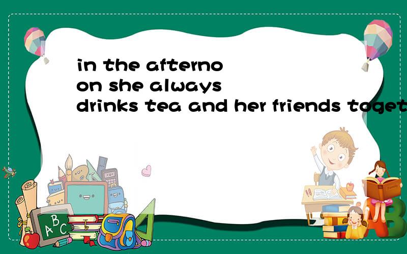 in the afternoon she always drinks tea and her friends toget