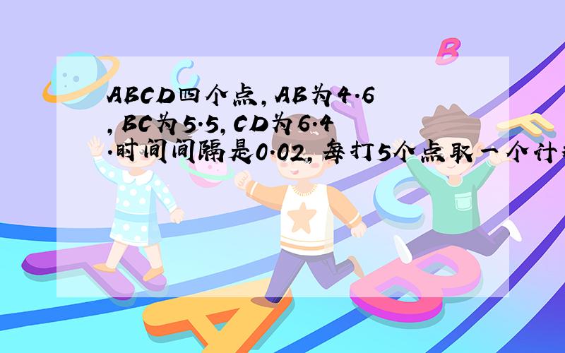 ABCD四个点,AB为4.6,BC为5.5,CD为6.4.时间间隔是0.02,每打5个点取一个计数点A B C D是四个