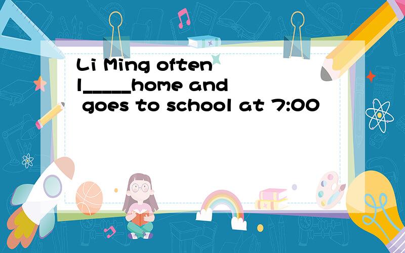 Li Ming often l_____home and goes to school at 7:00