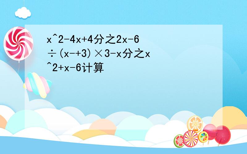 x^2-4x+4分之2x-6÷(x-+3)×3-x分之x^2+x-6计算