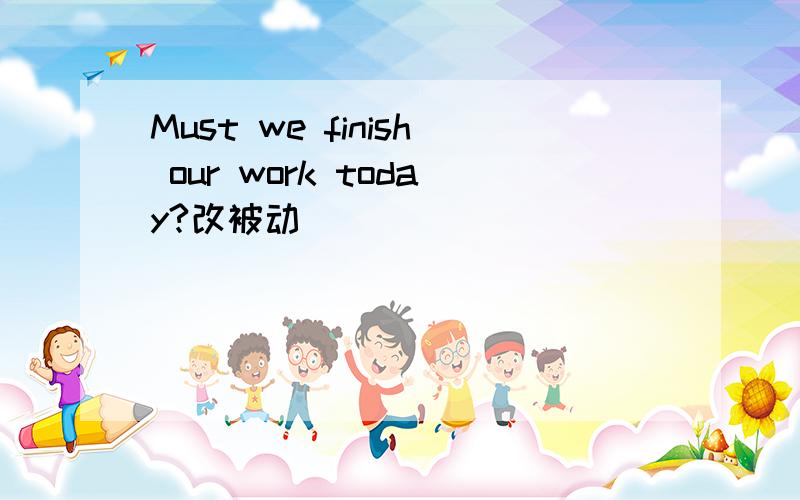 Must we finish our work today?改被动