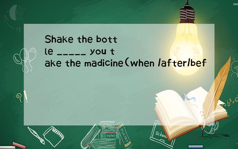 Shake the bottle _____ you take the madicine(when /after/bef
