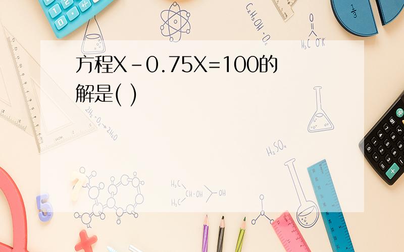 方程X-0.75X=100的解是( )