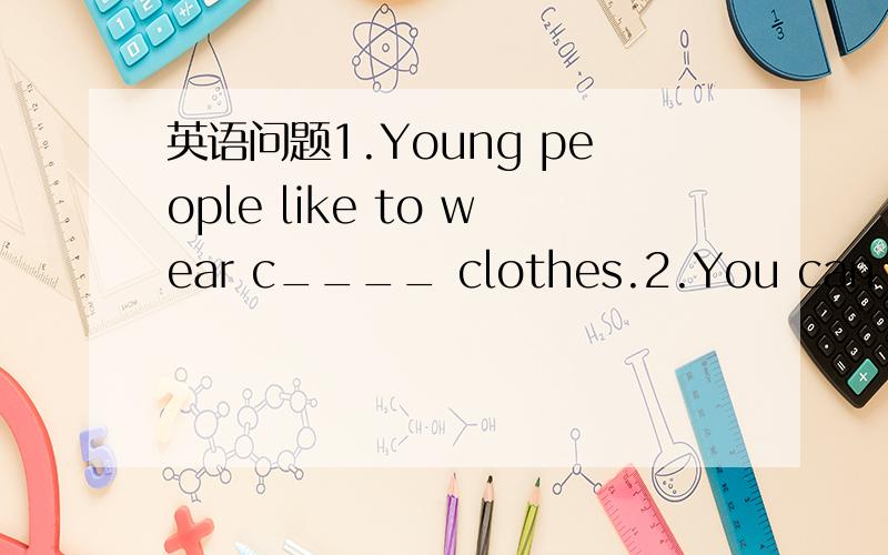 英语问题1.Young people like to wear c____ clothes.2.You can ____