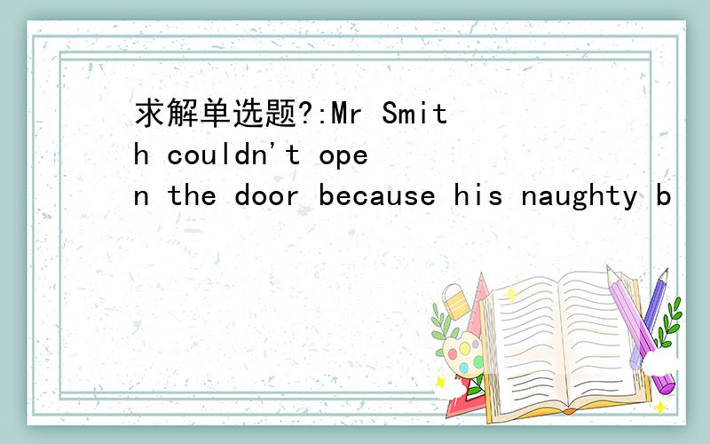 求解单选题?:Mr Smith couldn't open the door because his naughty b