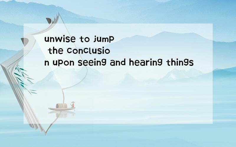 unwise to jump the conclusion upon seeing and hearing things