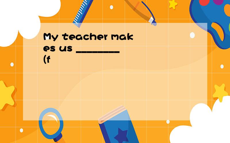 My teacher makes us ________(f