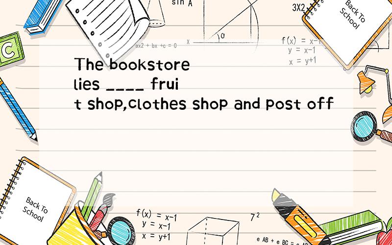 The bookstore lies ____ fruit shop,clothes shop and post off