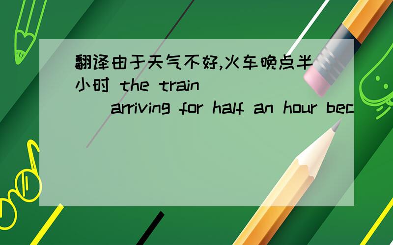 翻译由于天气不好,火车晚点半小时 the train _ _ arriving for half an hour bec