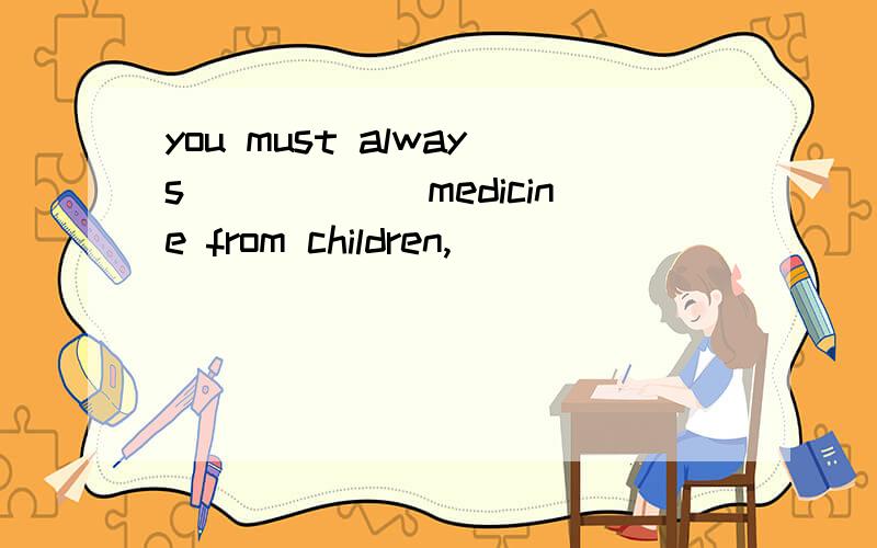 you must always______medicine from children,