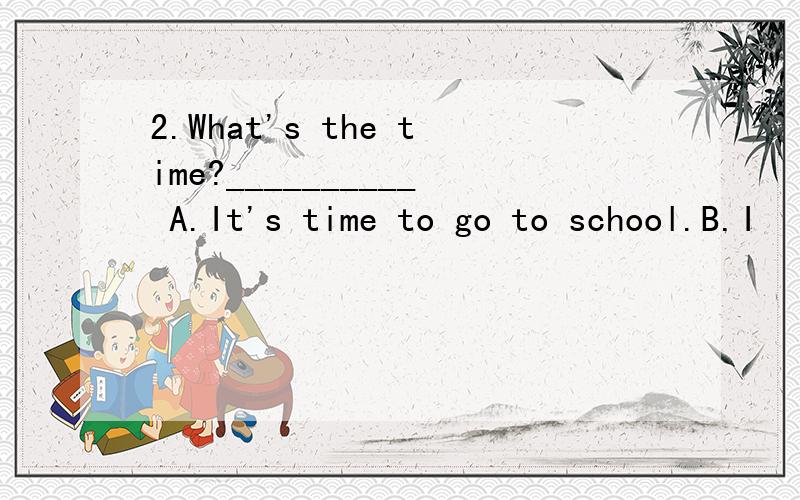 2.What's the time?__________ A.It's time to go to school.B.I