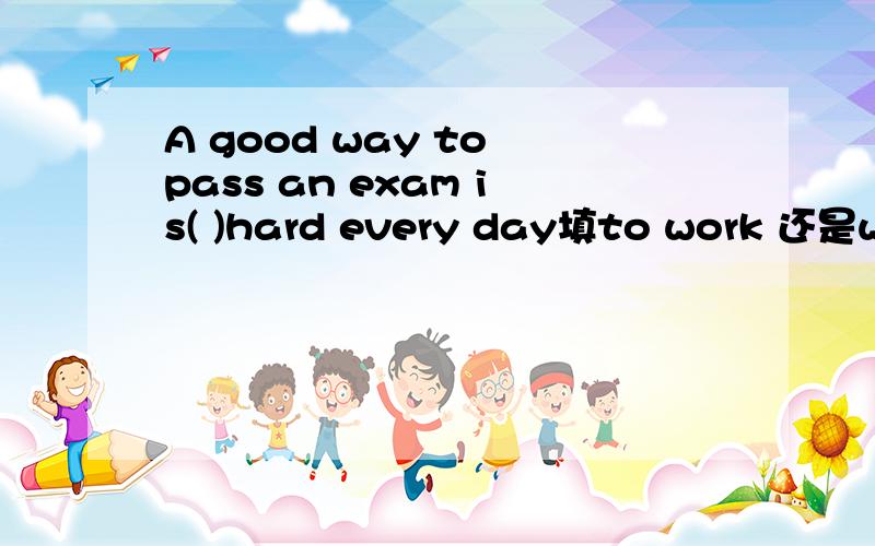 A good way to pass an exam is( )hard every day填to work 还是wor