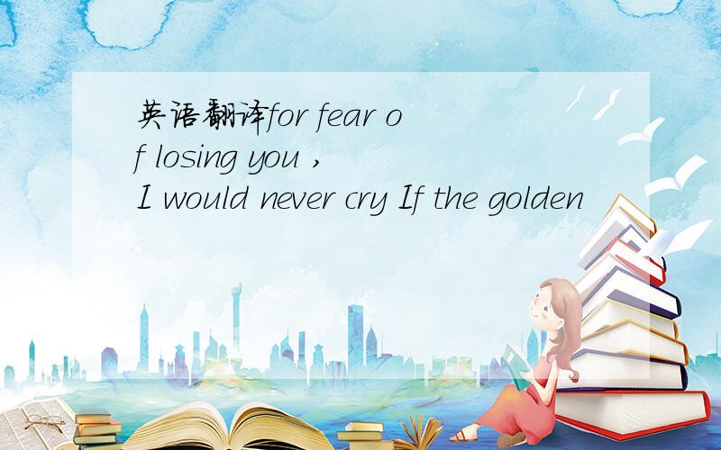 英语翻译for fear of losing you ,I would never cry If the golden